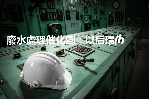 廢水處理催化劑：以后環(huán)保的隱形英雄？